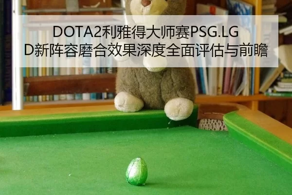 DOTA2利雅得大师赛PSG.LGD新阵容磨合效果深度全面评估与前瞻