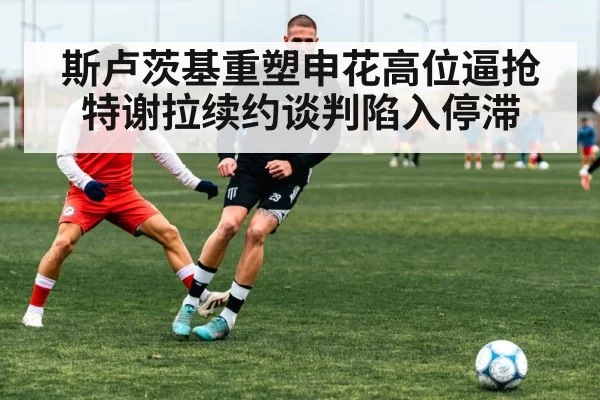斯卢茨基重塑申花高位逼抢 特谢拉续约谈判陷入停滞